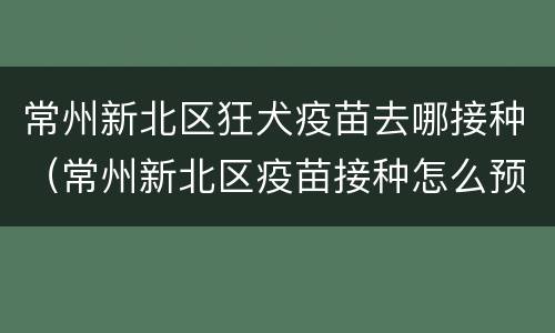 常州新北区狂犬疫苗去哪接种（常州新北区疫苗接种怎么预约）