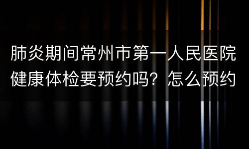 肺炎期间常州市第一人民医院健康体检要预约吗？怎么预约？