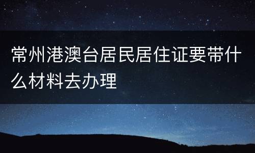 常州港澳台居民居住证要带什么材料去办理