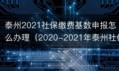 泰州2021社保缴费基数申报怎么办理（2020-2021年泰州社保缴费基数）