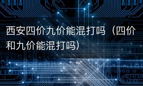 西安四价九价能混打吗（四价和九价能混打吗）