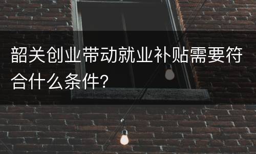 韶关创业带动就业补贴需要符合什么条件？
