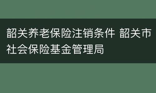 韶关养老保险注销条件 韶关市社会保险基金管理局