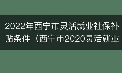 2022年西宁市灵活就业社保补贴条件（西宁市2020灵活就业社保）