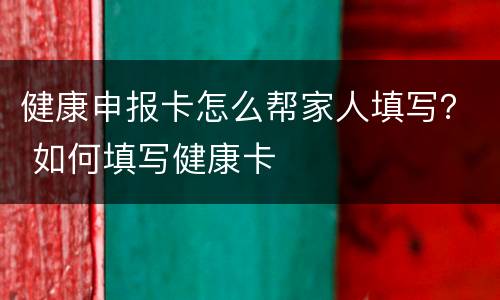 健康申报卡怎么帮家人填写？ 如何填写健康卡