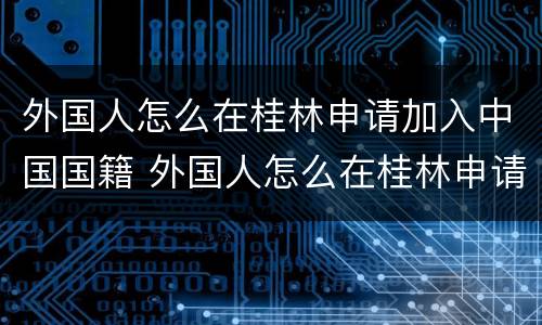 外国人怎么在桂林申请加入中国国籍 外国人怎么在桂林申请加入中国国籍呢