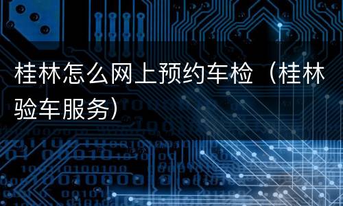 桂林怎么网上预约车检（桂林验车服务）