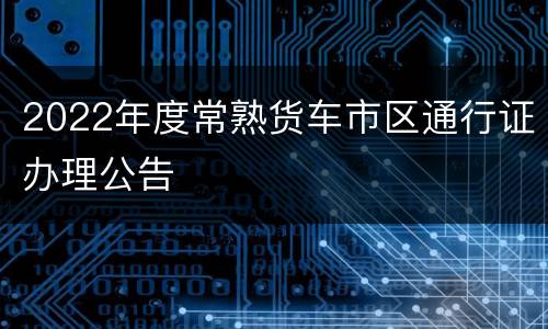 2022年度常熟货车市区通行证办理公告