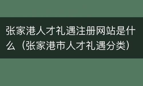 张家港人才礼遇注册网站是什么（张家港市人才礼遇分类）