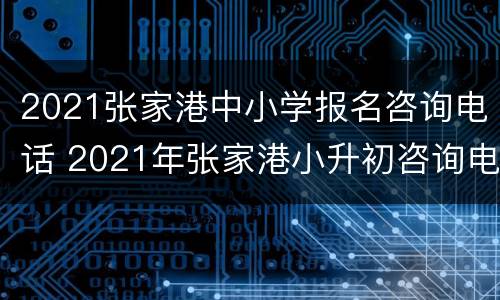 2021张家港中小学报名咨询电话 2021年张家港小升初咨询电话