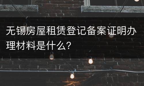 无锡房屋租赁登记备案证明办理材料是什么？