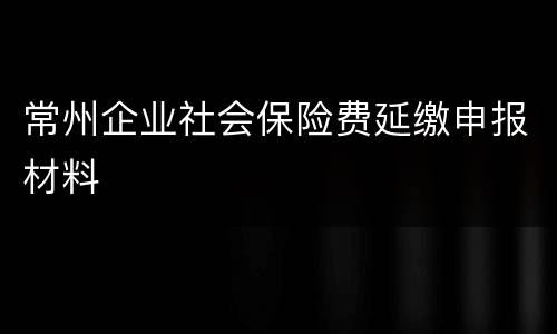 常州企业社会保险费延缴申报材料