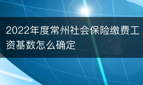 2022年度常州社会保险缴费工资基数怎么确定