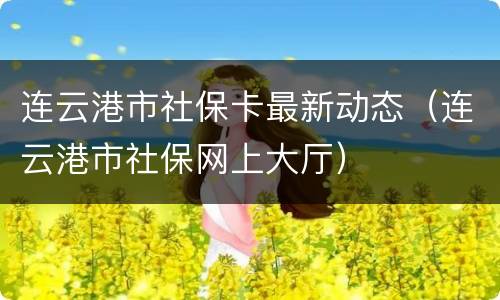 连云港市社保卡最新动态（连云港市社保网上大厅）