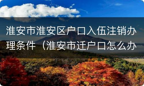 淮安市淮安区户口入伍注销办理条件（淮安市迁户口怎么办理）