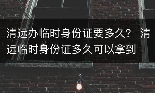 清远办临时身份证要多久？ 清远临时身份证多久可以拿到