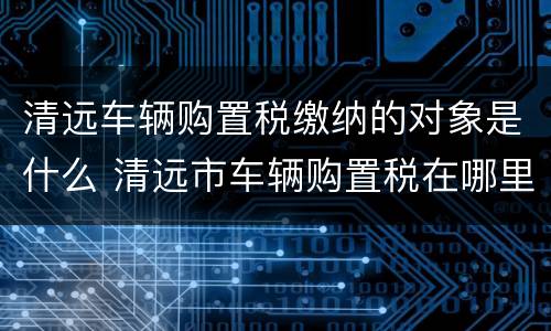清远车辆购置税缴纳的对象是什么 清远市车辆购置税在哪里交