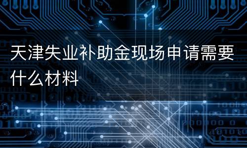 天津失业补助金现场申请需要什么材料