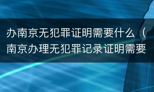 办南京无犯罪证明需要什么（南京办理无犯罪记录证明需要什么材料）