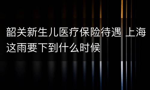 韶关新生儿医疗保险待遇 上海这雨要下到什么时候