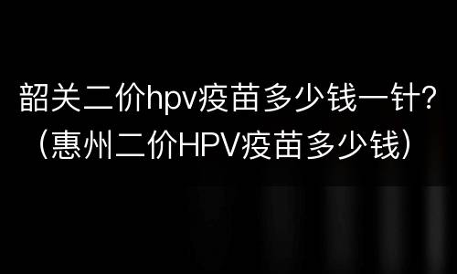 韶关二价hpv疫苗多少钱一针？（惠州二价HPV疫苗多少钱）