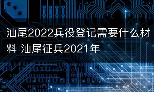 汕尾2022兵役登记需要什么材料 汕尾征兵2021年
