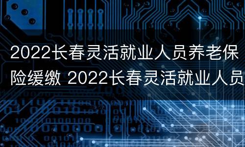 2022长春灵活就业人员养老保险缓缴 2022长春灵活就业人员养老保险缓缴政策