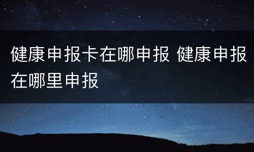 健康申报卡在哪申报 健康申报在哪里申报