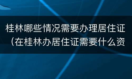 桂林哪些情况需要办理居住证（在桂林办居住证需要什么资料）