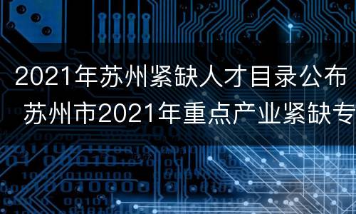 2021年苏州紧缺人才目录公布 苏州市2021年重点产业紧缺专业人才需求目录