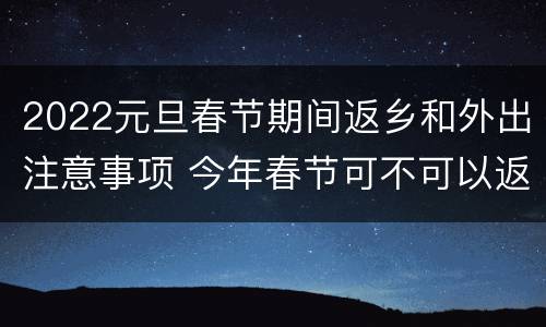 2022元旦春节期间返乡和外出注意事项 今年春节可不可以返乡