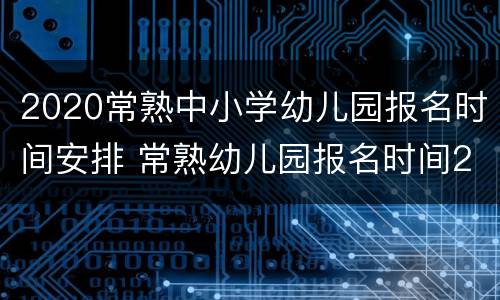 2020常熟中小学幼儿园报名时间安排 常熟幼儿园报名时间2021