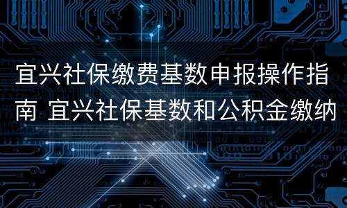 宜兴社保缴费基数申报操作指南 宜兴社保基数和公积金缴纳基数