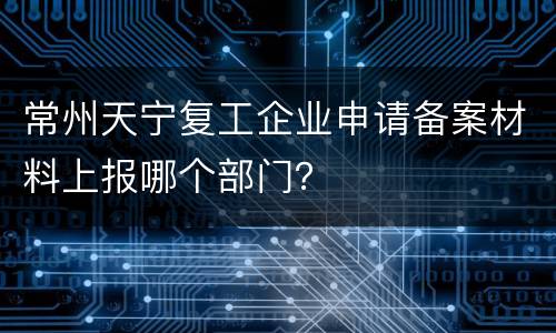 常州天宁复工企业申请备案材料上报哪个部门？