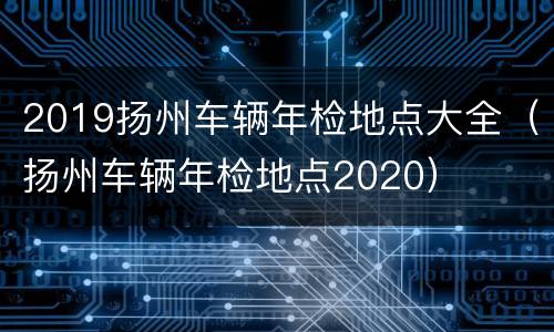 2019扬州车辆年检地点大全（扬州车辆年检地点2020）