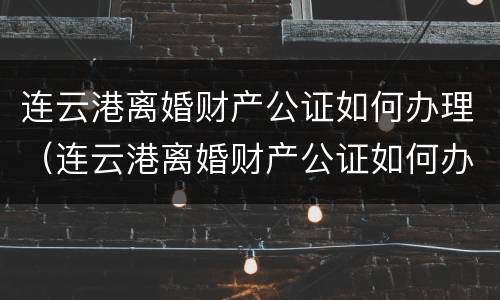 连云港离婚财产公证如何办理（连云港离婚财产公证如何办理的）