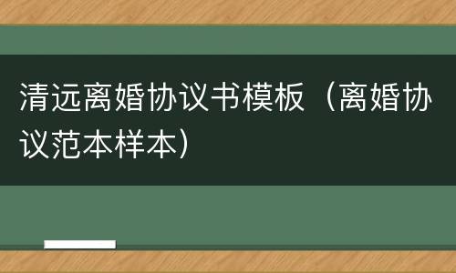 清远离婚协议书模板（离婚协议范本样本）