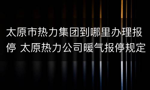 太原市热力集团到哪里办理报停 太原热力公司暖气报停规定