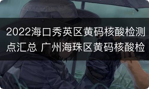 2022海口秀英区黄码核酸检测点汇总 广州海珠区黄码核酸检测点