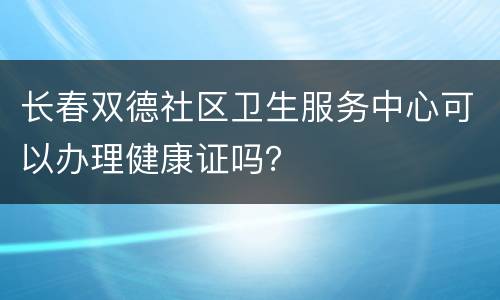 长春双德社区卫生服务中心可以办理健康证吗？