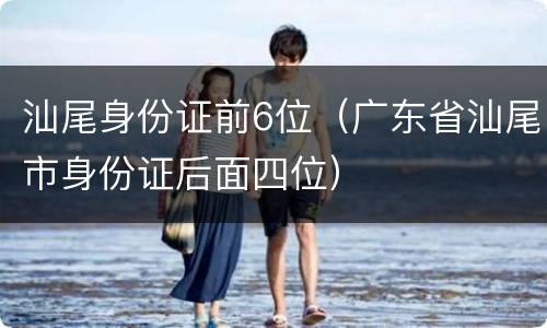 汕尾身份证前6位（广东省汕尾市身份证后面四位）