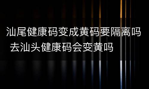 汕尾健康码变成黄码要隔离吗 去汕头健康码会变黄吗