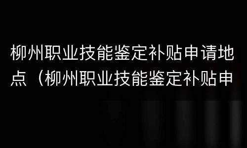柳州职业技能鉴定补贴申请地点（柳州职业技能鉴定补贴申请地点在哪）