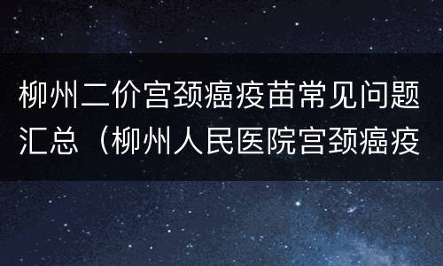 柳州二价宫颈癌疫苗常见问题汇总（柳州人民医院宫颈癌疫苗）