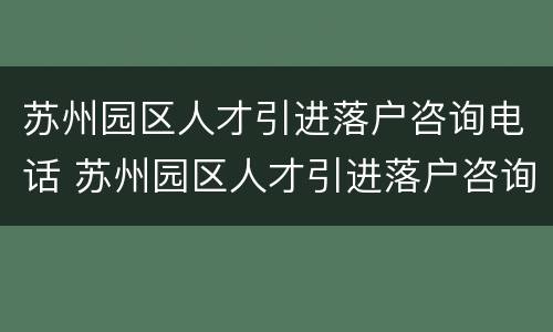 苏州园区人才引进落户咨询电话 苏州园区人才引进落户咨询电话是多少