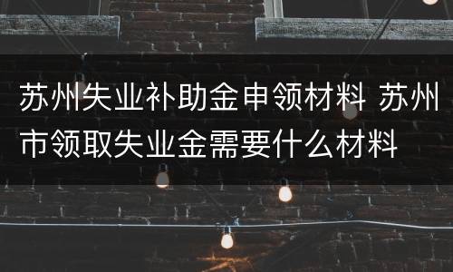 苏州失业补助金申领材料 苏州市领取失业金需要什么材料