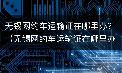 无锡网约车运输证在哪里办？（无锡网约车运输证在哪里办理）