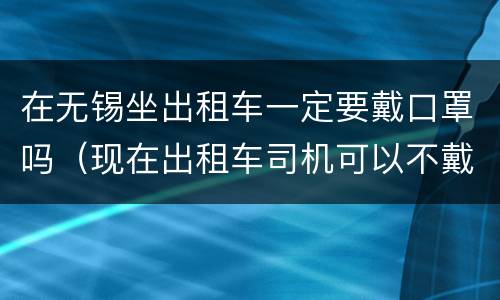 在无锡坐出租车一定要戴口罩吗（现在出租车司机可以不戴口罩吗）