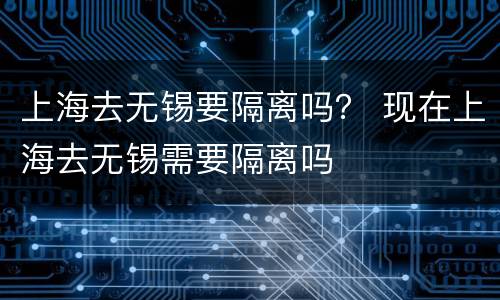 上海去无锡要隔离吗？ 现在上海去无锡需要隔离吗