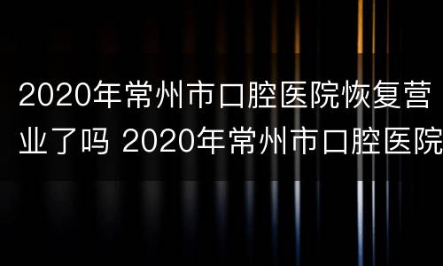 2020年常州市口腔医院恢复营业了吗 2020年常州市口腔医院恢复营业了吗